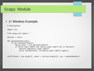 Scapy: Module
#!/bin/python
import sys
from scapy.all import *
devices = set()
def packetHandler(pkt):
if pkt.haslayer(Dot11):
dot11_layer = pkt.getlayer(Dot11)
if dot11_layer.addr2 and (dot11_layer.addr2 not in devices):
devices.add(dot11_layer.addr2)
print len(devices), str(dot11_layer.addr2).upper()
sniff(iface = sys.argv[1], count = int(sys.argv[2]), prn = packetHandler)
● 1st Wireless Example:
 