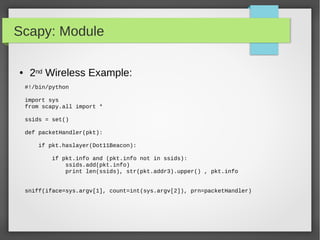 Scapy: Module
#!/bin/python
import sys
from scapy.all import *
ssids = set()
def packetHandler(pkt):
if pkt.haslayer(Dot11Beacon):
if pkt.info and (pkt.info not in ssids):
ssids.add(pkt.info)
print len(ssids), str(pkt.addr3).upper() , pkt.info
sniff(iface=sys.argv[1], count=int(sys.argv[2]), prn=packetHandler)
● 2nd Wireless Example:
 