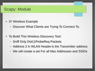 Scapy: Module
● 3rd Wireless Example
– Discover What Clients are Trying To Connect To.
● To Build This Wireless Discovery Tool:
– Sniff Only Dot11ProbeReq Packets
– Address 2 in WLAN Header is the Transmitter address
– We will create a set For all Mac Addresses and SSIDs
 
