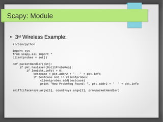 Scapy: Module
#!/bin/python
import sys
from scapy.all import *
clientprobes = set()
def packetHandler(pkt):
if pkt.haslayer(Dot11ProbeReq):
if len(pkt.info) > 0:
testcase = pkt.addr2 + '---' + pkt.info
if testcase not in clientprobes:
clientprobes.add(testcase)
print "New ProbeReq Found: ", pkt.addr2 + ' ' + pkt.info
sniff(iface=sys.argv[1], count=sys.argv[2], prn=packetHandler)
● 3rd Wireless Example:
 