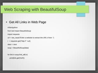 Web Scraping with BeautifulSoup
● Get All Links in Web Page
#!/bin/python
from bs4 import BeautifulSoup
import requests
url = raw_input("Enter a website to extract the URL's from: ")
r = requests.get("http://" +url)
data = r.text
soup = BeautifulSoup(data)
for link in soup.find_all('a'):
print(link.get('href'))
 
