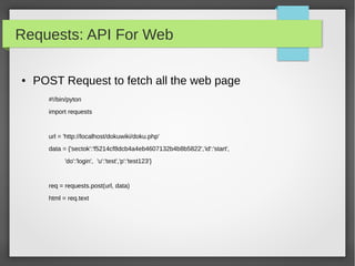 Requests: API For Web
● POST Request to fetch all the web page
#!/bin/pyton
import requests
url = 'http://localhost/dokuwiki/doku.php'
data = {'sectok':'f5214cf8dcb4a4eb4607132b4b8b5822','id':'start',
'do':'login', 'u':'test','p':'test123'}
req = requests.post(url, data)
html = req.text
 