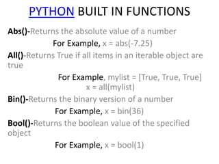 PYTHON BUILT IN FUNCTIONS
Abs()-Returns the absolute value of a number
For Example, x = abs(-7.25)
All()-Returns True if all items in an iterable object are
true
For Example, mylist = [True, True, True]
x = all(mylist)
Bin()-Returns the binary version of a number
For Example, x = bin(36)
Bool()-Returns the boolean value of the specified
object
For Example, x = bool(1)
 