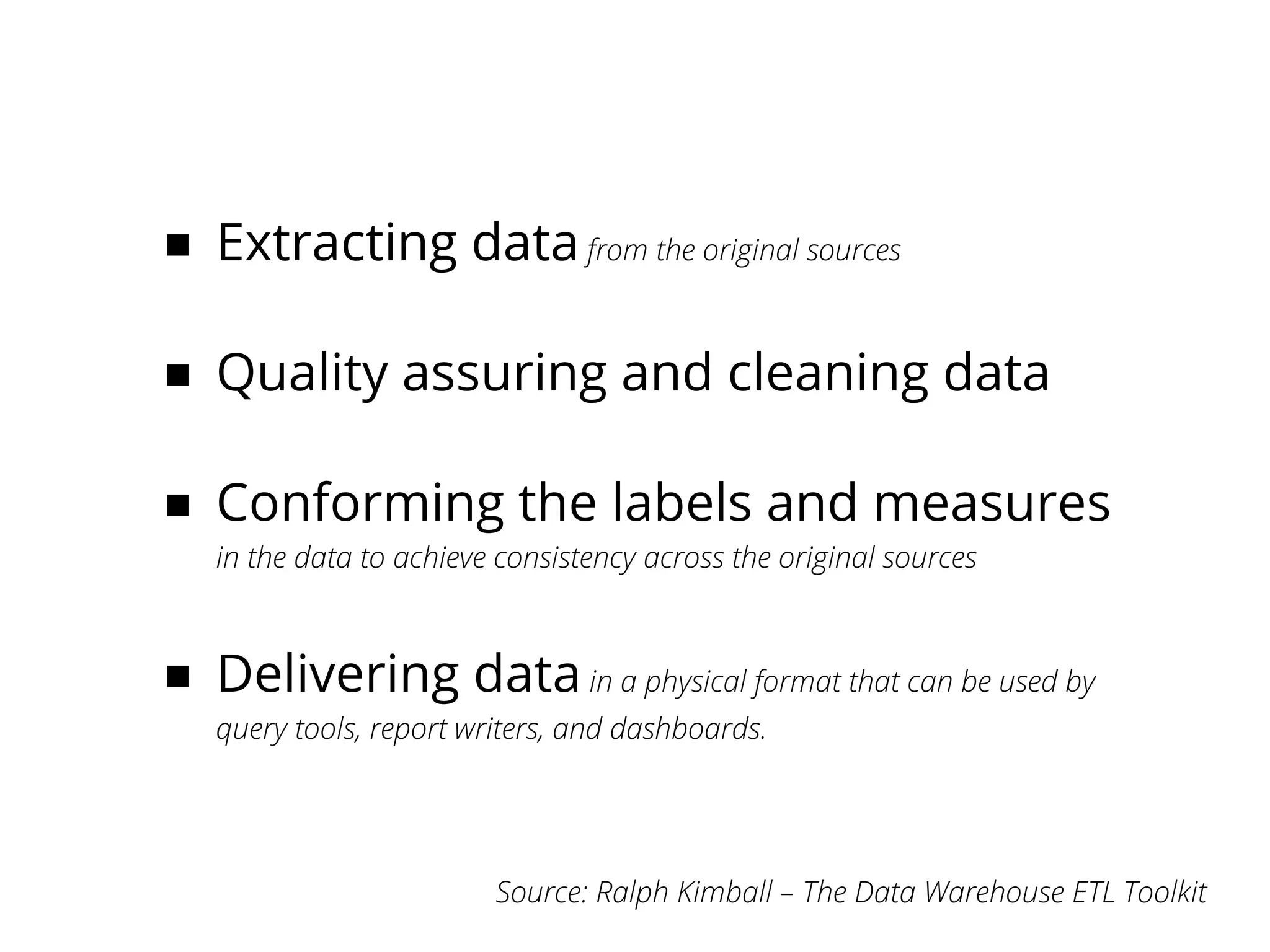 ■ Extracting data from the original sources

■ Quality assuring and cleaning data

■ Conforming the labels and measures
   in the data to achieve consistency across the original sources



■ Delivering data in a physical format that can be used by
   query tools, report writers, and dashboards.




                         Source: Ralph Kimball – The Data Warehouse ETL Toolkit
 