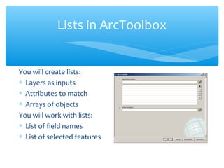 Lists in ArcToolbox
You will create lists:
∗ Layers as inputs
∗ Attributes to match
∗ Arrays of objects
You will work with lists:
∗ List of field names
∗ List of selected features
 