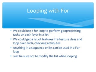 ∗ We could use a for loop to perform geoprocessing
tasks on each layer in a list
∗ We could get a list of features in a feature class and
loop over each, checking attributes
∗ Anything in a sequence or list can be used in a For
loop
∗ Just be sure not to modify the list while looping
Looping with For
 