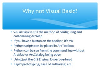 ∗ Visual Basic is still the method of configuring and
customizing ArcMap
∗ If you have a button on the toolbar, it’s VB
∗ Python scripts can be placed in ArcToolbox
∗ Python can be run from the command line without
ArcMap or ArcCatalog being open
∗ Using just the GIS Engine, lower overhead
∗ Rapid prototyping, ease of authoring, etc.
Why not Visual Basic?
 