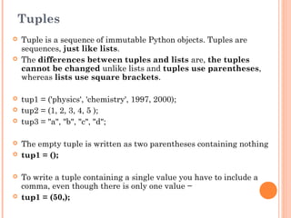 Tuples
 Tuple is a sequence of immutable Python objects. Tuples are
sequences, just like lists.
 The differences between tuples and lists are, the tuples
cannot be changed unlike lists and tuples use parentheses,
whereas lists use square brackets.
 tup1 = ('physics', 'chemistry', 1997, 2000);
 tup2 = (1, 2, 3, 4, 5 );
 tup3 = "a", "b", "c", "d";
 The empty tuple is written as two parentheses containing nothing
 tup1 = ();
 To write a tuple containing a single value you have to include a
comma, even though there is only one value −
 tup1 = (50,);
 