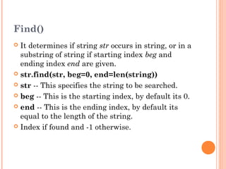 Find()
 It determines if string str occurs in string, or in a
substring of string if starting index beg and
ending index end are given.
 str.find(str, beg=0, end=len(string))
 str -- This specifies the string to be searched.
 beg -- This is the starting index, by default its 0.
 end -- This is the ending index, by default its
equal to the length of the string.
 Index if found and -1 otherwise.
 
