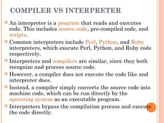 COMPILER VS INTERPRETER
 An interpreter is a program that reads and executes
code. This includes source code, pre-compiled code, and
scripts.
 Common interpreters include Perl, Python, and Ruby
interpreters, which execute Perl, Python, and Ruby code
respectively.
 Interpreters and compilers are similar, since they both
recognize and process source code.
 However, a compiler does not execute the code like and
interpreter does.
 Instead, a compiler simply converts the source code into
machine code, which can be run directly by the
operating system as an executable program.
 Interpreters bypass the compilation process and execute
the code directly.
 
