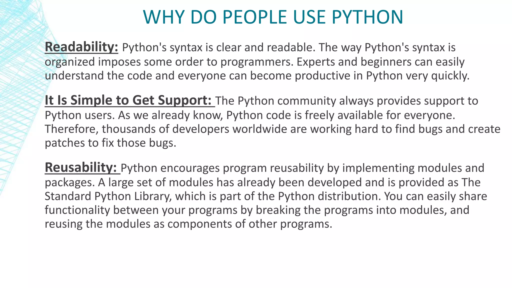 Readability: Python's syntax is clear and readable. The way Python's syntax is
organized imposes some order to programmers. Experts and beginners can easily
understand the code and everyone can become productive in Python very quickly.
It Is Simple to Get Support: The Python community always provides support to
Python users. As we already know, Python code is freely available for everyone.
Therefore, thousands of developers worldwide are working hard to find bugs and create
patches to fix those bugs.
Reusability: Python encourages program reusability by implementing modules and
packages. A large set of modules has already been developed and is provided as The
Standard Python Library, which is part of the Python distribution. You can easily share
functionality between your programs by breaking the programs into modules, and
reusing the modules as components of other programs.
WHY DO PEOPLE USE PYTHON
 