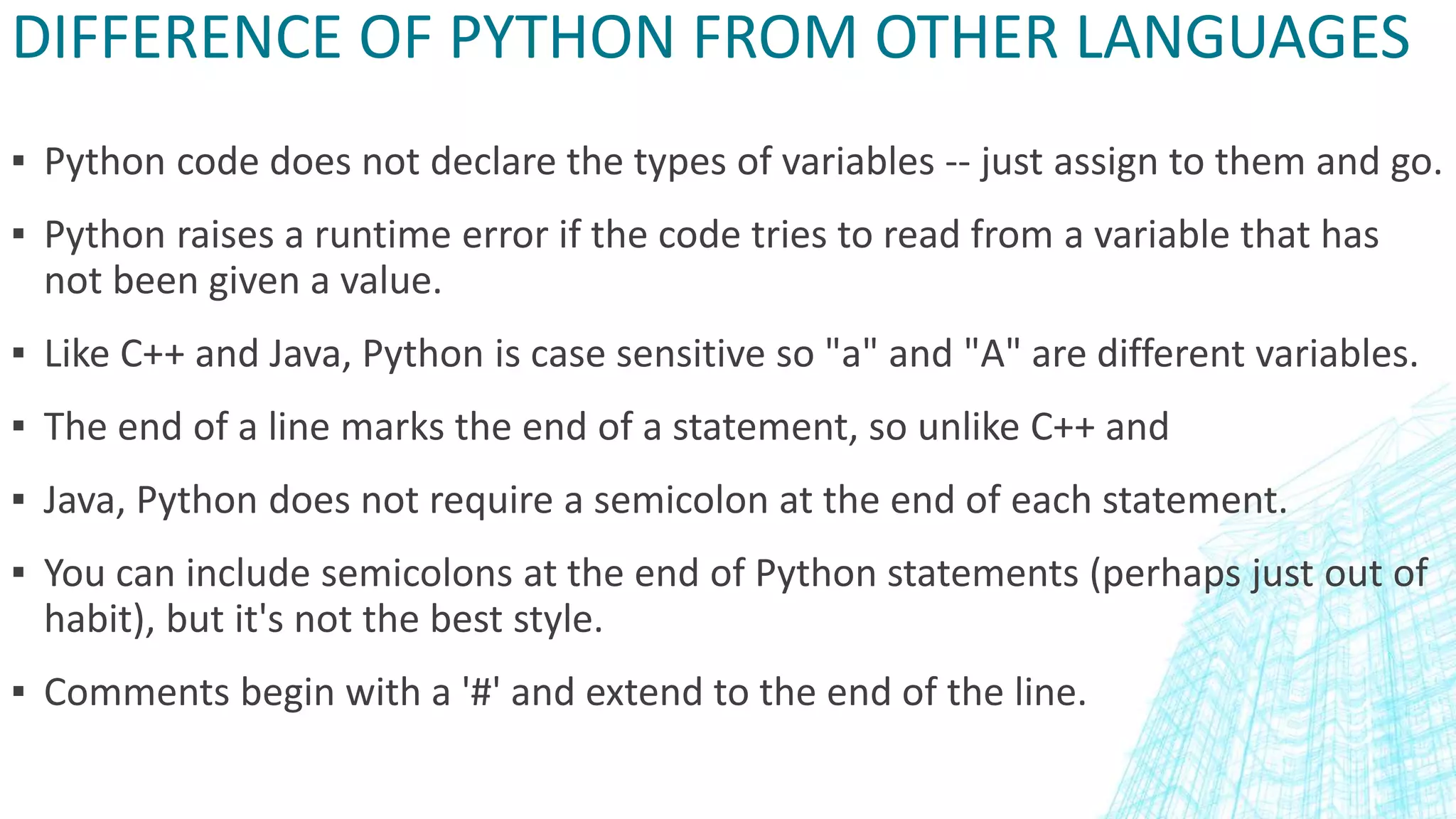 DIFFERENCE OF PYTHON FROM OTHER LANGUAGES
▪ Python code does not declare the types of variables -- just assign to them and go.
▪ Python raises a runtime error if the code tries to read from a variable that has
not been given a value.
▪ Like C++ and Java, Python is case sensitive so "a" and "A" are different variables.
▪ The end of a line marks the end of a statement, so unlike C++ and
▪ Java, Python does not require a semicolon at the end of each statement.
▪ You can include semicolons at the end of Python statements (perhaps just out of
habit), but it's not the best style.
▪ Comments begin with a '#' and extend to the end of the line.
 