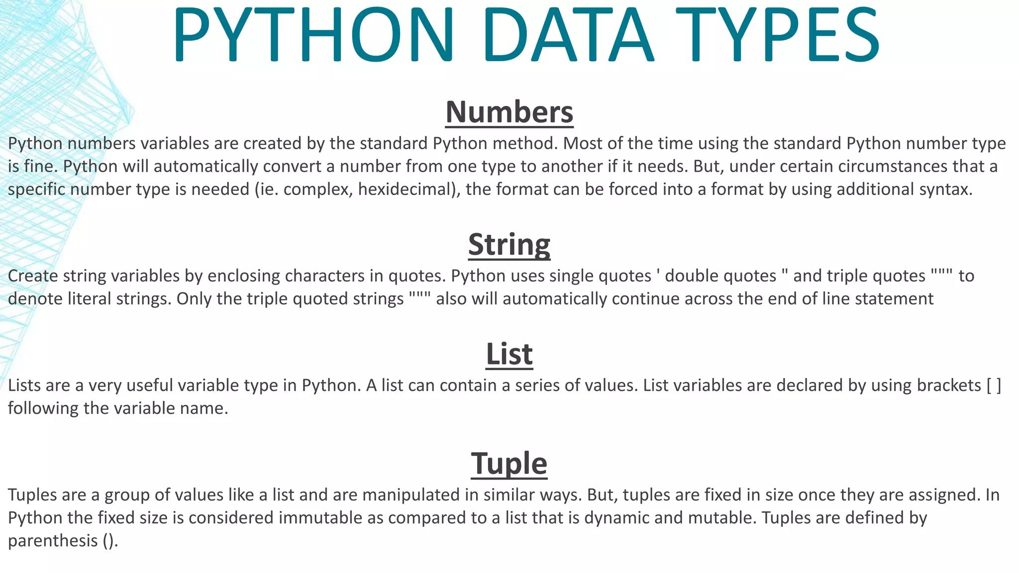 PYTHON DATA TYPES
Numbers
Python numbers variables are created by the standard Python method. Most of the time using the standard Python number type
is fine. Python will automatically convert a number from one type to another if it needs. But, under certain circumstances that a
specific number type is needed (ie. complex, hexidecimal), the format can be forced into a format by using additional syntax.
String
Create string variables by enclosing characters in quotes. Python uses single quotes ' double quotes " and triple quotes """ to
denote literal strings. Only the triple quoted strings """ also will automatically continue across the end of line statement
List
Lists are a very useful variable type in Python. A list can contain a series of values. List variables are declared by using brackets [ ]
following the variable name.
Tuple
Tuples are a group of values like a list and are manipulated in similar ways. But, tuples are fixed in size once they are assigned. In
Python the fixed size is considered immutable as compared to a list that is dynamic and mutable. Tuples are defined by
parenthesis ().
 