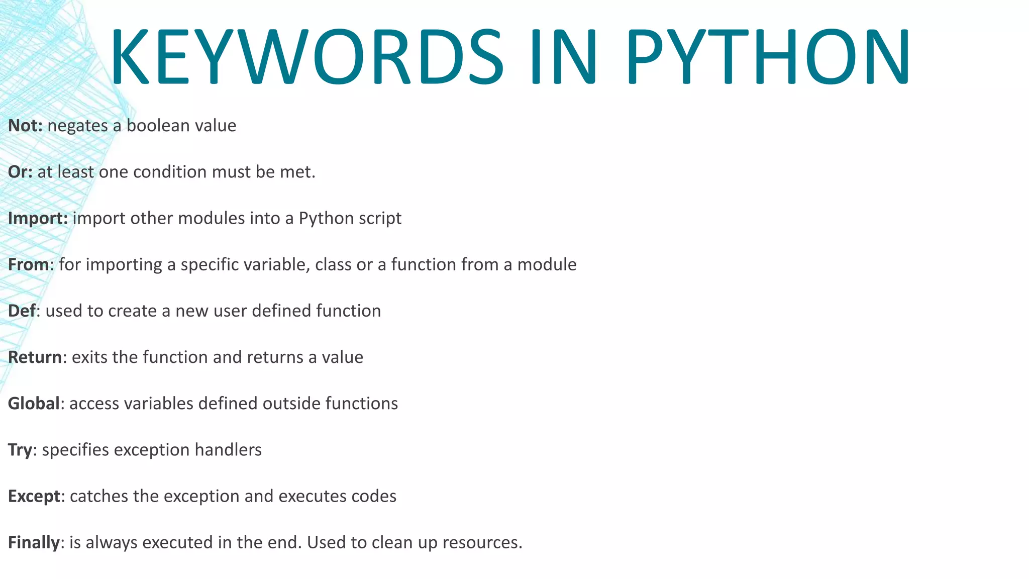 KEYWORDS IN PYTHON
Not: negates a boolean value
Or: at least one condition must be met.
Import: import other modules into a Python script
From: for importing a specific variable, class or a function from a module
Def: used to create a new user defined function
Return: exits the function and returns a value
Global: access variables defined outside functions
Try: specifies exception handlers
Except: catches the exception and executes codes
Finally: is always executed in the end. Used to clean up resources.
 