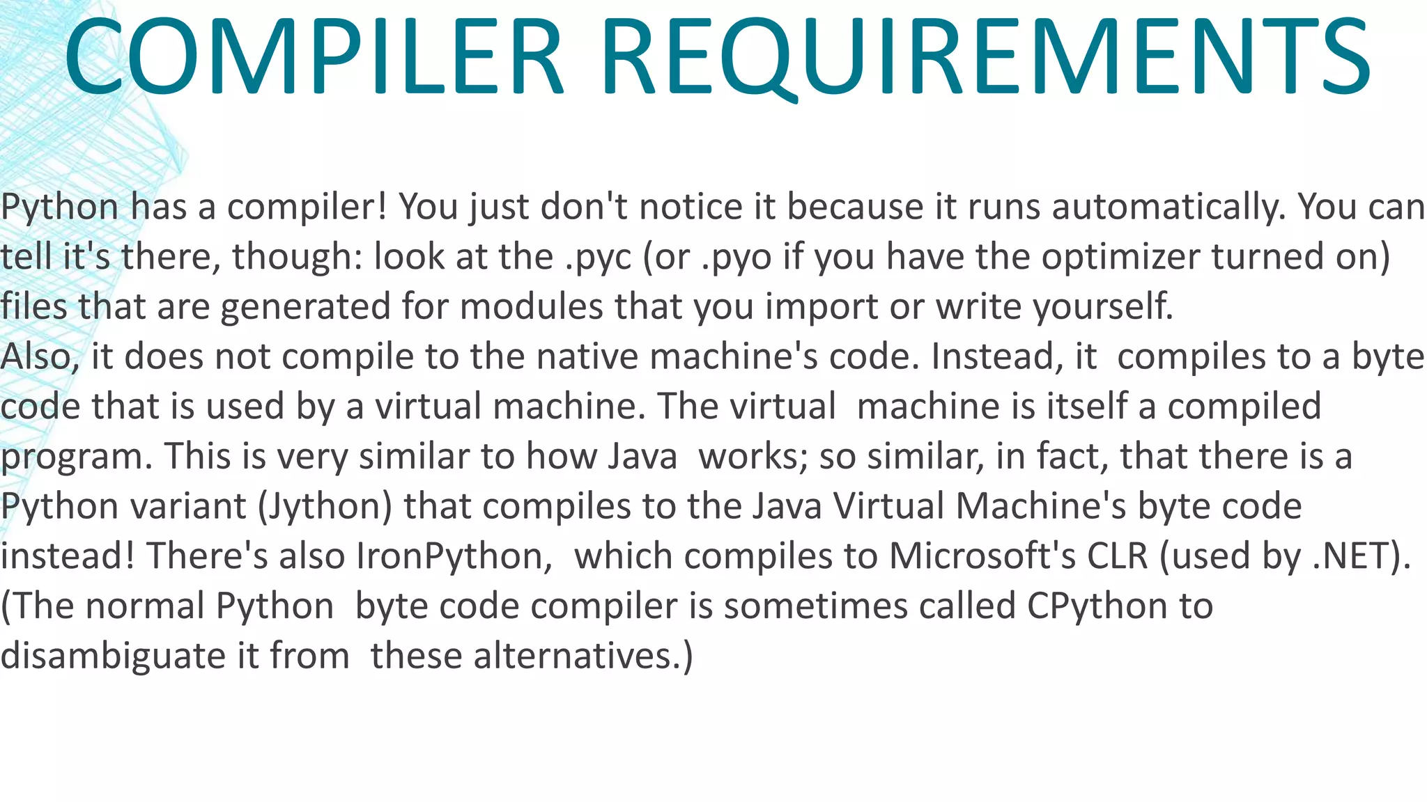 COMPILER REQUIREMENTS
Python has a compiler! You just don't notice it because it runs automatically. You can
tell it's there, though: look at the .pyc (or .pyo if you have the optimizer turned on)
files that are generated for modules that you import or write yourself.
Also, it does not compile to the native machine's code. Instead, it compiles to a byte
code that is used by a virtual machine. The virtual machine is itself a compiled
program. This is very similar to how Java works; so similar, in fact, that there is a
Python variant (Jython) that compiles to the Java Virtual Machine's byte code
instead! There's also IronPython, which compiles to Microsoft's CLR (used by .NET).
(The normal Python byte code compiler is sometimes called CPython to
disambiguate it from these alternatives.)
 