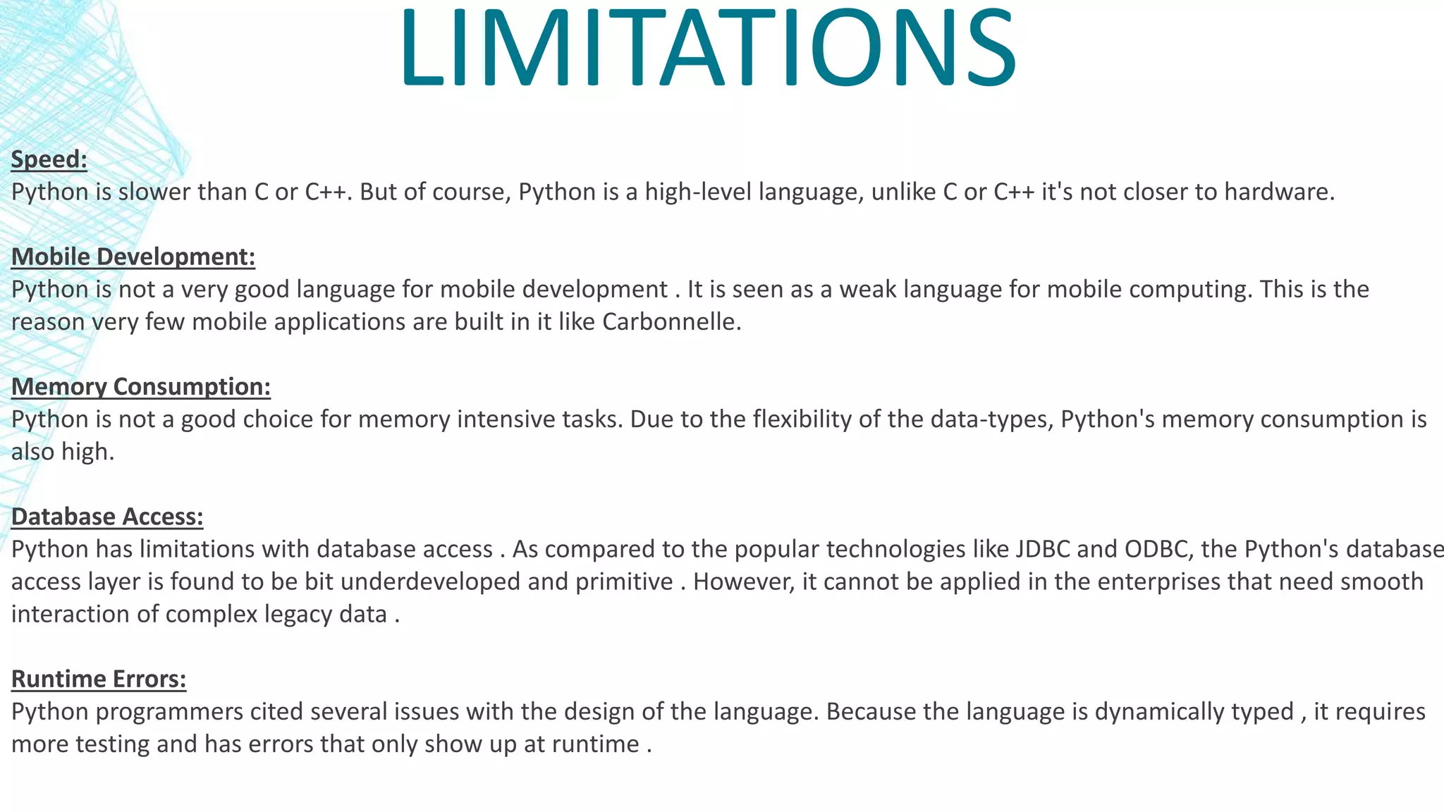 LIMITATIONS
Speed:
Python is slower than C or C++. But of course, Python is a high-level language, unlike C or C++ it's not closer to hardware.
Mobile Development:
Python is not a very good language for mobile development . It is seen as a weak language for mobile computing. This is the
reason very few mobile applications are built in it like Carbonnelle.
Memory Consumption:
Python is not a good choice for memory intensive tasks. Due to the flexibility of the data-types, Python's memory consumption is
also high.
Database Access:
Python has limitations with database access . As compared to the popular technologies like JDBC and ODBC, the Python's database
access layer is found to be bit underdeveloped and primitive . However, it cannot be applied in the enterprises that need smooth
interaction of complex legacy data .
Runtime Errors:
Python programmers cited several issues with the design of the language. Because the language is dynamically typed , it requires
more testing and has errors that only show up at runtime .
 
