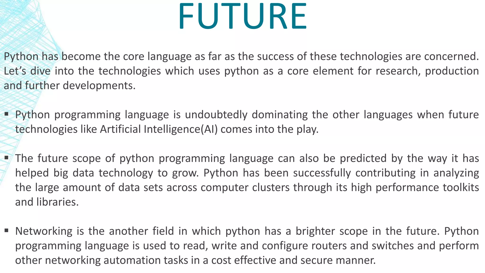 FUTURE
Python has become the core language as far as the success of these technologies are concerned.
Let’s dive into the technologies which uses python as a core element for research, production
and further developments.
 Python programming language is undoubtedly dominating the other languages when future
technologies like Artificial Intelligence(AI) comes into the play.
 The future scope of python programming language can also be predicted by the way it has
helped big data technology to grow. Python has been successfully contributing in analyzing
the large amount of data sets across computer clusters through its high performance toolkits
and libraries.
 Networking is the another field in which python has a brighter scope in the future. Python
programming language is used to read, write and configure routers and switches and perform
other networking automation tasks in a cost effective and secure manner.
 