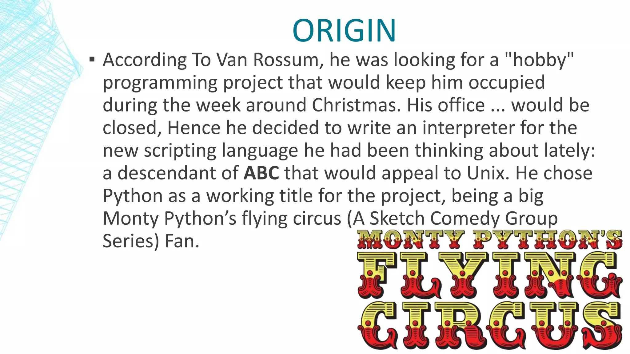▪ According To Van Rossum, he was looking for a "hobby"
programming project that would keep him occupied
during the week around Christmas. His office ... would be
closed, Hence he decided to write an interpreter for the
new scripting language he had been thinking about lately:
a descendant of ABC that would appeal to Unix. He chose
Python as a working title for the project, being a big
Monty Python’s flying circus (A Sketch Comedy Group
Series) Fan.
ORIGIN
 