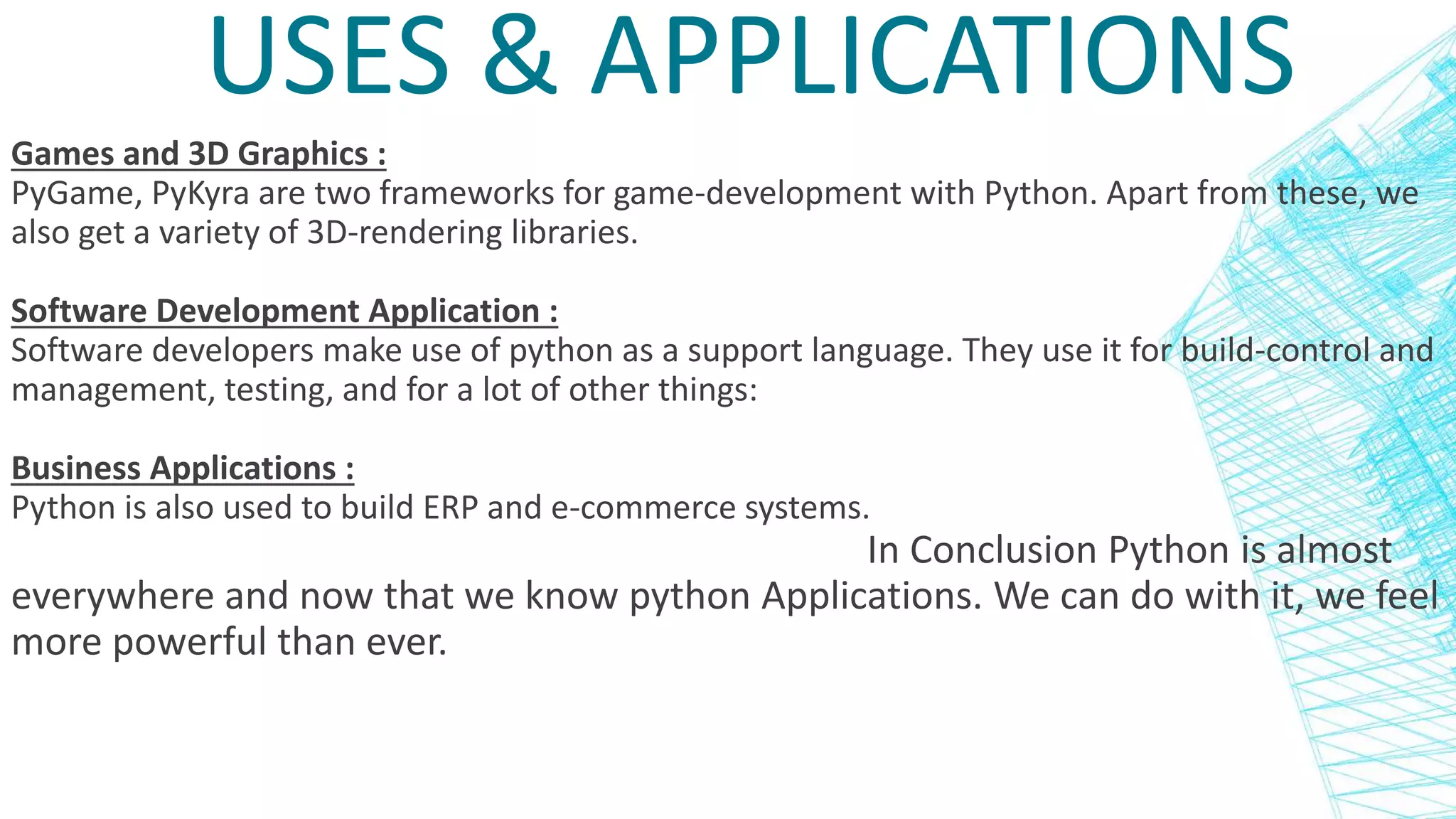 USES & APPLICATIONS
Games and 3D Graphics :
PyGame, PyKyra are two frameworks for game-development with Python. Apart from these, we
also get a variety of 3D-rendering libraries.
Software Development Application :
Software developers make use of python as a support language. They use it for build-control and
management, testing, and for a lot of other things:
Business Applications :
Python is also used to build ERP and e-commerce systems.
In Conclusion Python is almost
everywhere and now that we know python Applications. We can do with it, we feel
more powerful than ever.
 