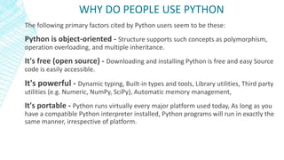 The following primary factors cited by Python users seem to be these:
Python is object-oriented - Structure supports such concepts as polymorphism,
operation overloading, and multiple inheritance.
It's free (open source) - Downloading and installing Python is free and easy Source
code is easily accessible.
It's powerful - Dynamic typing, Built-in types and tools, Library utilities, Third party
utilities (e.g. Numeric, NumPy, SciPy), Automatic memory management,
It's portable - Python runs virtually every major platform used today, As long as you
have a compatible Python interpreter installed, Python programs will run in exactly the
same manner, irrespective of platform.
WHY DO PEOPLE USE PYTHON
 