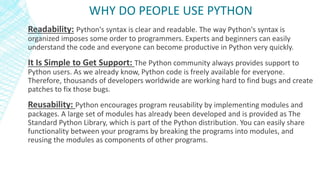 Readability: Python's syntax is clear and readable. The way Python's syntax is
organized imposes some order to programmers. Experts and beginners can easily
understand the code and everyone can become productive in Python very quickly.
It Is Simple to Get Support: The Python community always provides support to
Python users. As we already know, Python code is freely available for everyone.
Therefore, thousands of developers worldwide are working hard to find bugs and create
patches to fix those bugs.
Reusability: Python encourages program reusability by implementing modules and
packages. A large set of modules has already been developed and is provided as The
Standard Python Library, which is part of the Python distribution. You can easily share
functionality between your programs by breaking the programs into modules, and
reusing the modules as components of other programs.
WHY DO PEOPLE USE PYTHON
 