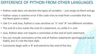 DIFFERENCE OF PYTHON FROM OTHER LANGUAGES
▪ Python code does not declare the types of variables -- just assign to them and go.
▪ Python raises a runtime error if the code tries to read from a variable that has
not been given a value.
▪ Like C++ and Java, Python is case sensitive so "a" and "A" are different variables.
▪ The end of a line marks the end of a statement, so unlike C++ and
▪ Java, Python does not require a semicolon at the end of each statement.
▪ You can include semicolons at the end of Python statements (perhaps just out of
habit), but it's not the best style.
▪ Comments begin with a '#' and extend to the end of the line.
 