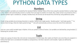 PYTHON DATA TYPES
Numbers
Python numbers variables are created by the standard Python method. Most of the time using the standard Python number type
is fine. Python will automatically convert a number from one type to another if it needs. But, under certain circumstances that a
specific number type is needed (ie. complex, hexidecimal), the format can be forced into a format by using additional syntax.
String
Create string variables by enclosing characters in quotes. Python uses single quotes ' double quotes " and triple quotes """ to
denote literal strings. Only the triple quoted strings """ also will automatically continue across the end of line statement
List
Lists are a very useful variable type in Python. A list can contain a series of values. List variables are declared by using brackets [ ]
following the variable name.
Tuple
Tuples are a group of values like a list and are manipulated in similar ways. But, tuples are fixed in size once they are assigned. In
Python the fixed size is considered immutable as compared to a list that is dynamic and mutable. Tuples are defined by
parenthesis ().
 