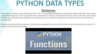 PYTHON DATA TYPES
Dictionary
Dictionaries in Python are lists of Key:Value pairs. This is a very powerful datatype to hold a lot of related information that can be
associated through keys. The main operation of a dictionary is to extract a value based on the key name. Unlike lists, where index
numbers are used, dictionaries allow the use of a key to access its members. Dictionaries can also be used to sort, iterate and
compare data.
Dictionaries are created by using braces ({}) with pairs separated by a comma (,) and the key values associated with a colon(:). In
Dictionaries the Key must be unique.
 