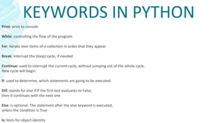 KEYWORDS IN PYTHON
Print: print to console
While: controlling the flow of the program
For: iterate over items of a collection in order that they appear
Break: interrupt the (loop) cycle, if needed
Continue: used to interrupt the current cycle, without jumping out of the whole cycle.
New cycle will begin.
If: used to determine, which statements are going to be executed.
Elif: stands for else if.If the first test evaluates to False,
then it continues with the next one
Else: is optional. The statement after the else keyword is executed,
unless the condition is True
Is: tests for object identity
 