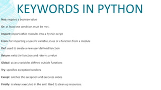KEYWORDS IN PYTHON
Not: negates a boolean value
Or: at least one condition must be met.
Import: import other modules into a Python script
From: for importing a specific variable, class or a function from a module
Def: used to create a new user defined function
Return: exits the function and returns a value
Global: access variables defined outside functions
Try: specifies exception handlers
Except: catches the exception and executes codes
Finally: is always executed in the end. Used to clean up resources.
 