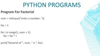 PYTHON PROGRAMS
Program For Factorial
num = int(input("enter a number: "))
fac = 1
for i in range(1, num + 1):
fac = fac * i
print("factorial of ", num, " is ", fac)
 