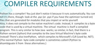 COMPILER REQUIREMENTS
Python has a compiler! You just don't notice it because it runs automatically. You can
tell it's there, though: look at the .pyc (or .pyo if you have the optimizer turned on)
files that are generated for modules that you import or write yourself.
Also, it does not compile to the native machine's code. Instead, it compiles to a byte
code that is used by a virtual machine. The virtual machine is itself a compiled
program. This is very similar to how Java works; so similar, in fact, that there is a
Python variant (Jython) that compiles to the Java Virtual Machine's byte code
instead! There's also IronPython, which compiles to Microsoft's CLR (used by .NET).
(The normal Python byte code compiler is sometimes called CPython to
disambiguate it from these alternatives.)
 