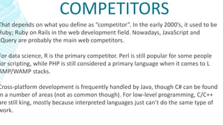 COMPETITORS
That depends on what you define as “competitor”. In the early 2000’s, it used to be
Ruby; Ruby on Rails in the web development field. Nowadays, JavaScript and
JQuery are probably the main web competitors.
For data science, R is the primary competitor. Perl is still popular for some people
for scripting, while PHP is still considered a primary language when it comes to L
AMP/WAMP stacks.
Cross-platform development is frequently handled by Java, though C# can be found
n a number of areas (not as common though). For low-level programming, C/C++
are still king, mostly because interpreted languages just can’t do the same type of
work.
 
