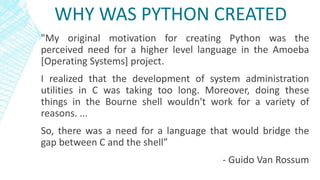 WHY WAS PYTHON CREATED
"My original motivation for creating Python was the
perceived need for a higher level language in the Amoeba
[Operating Systems] project.
I realized that the development of system administration
utilities in C was taking too long. Moreover, doing these
things in the Bourne shell wouldn't work for a variety of
reasons. ...
So, there was a need for a language that would bridge the
gap between C and the shell”
- Guido Van Rossum
 