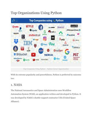 Top Organizations Using Python
Top Companies Using Python – Python Career Opportunities
With its extreme popularity and powerfulness, Python is preferred by unicorns
too:
1. NASA
The National Aeronautics and Space Administration uses Workflow
Automation System (WAS), an application written and developed in Python. It
was developed by NASA’s shuttle-support contractor USA (United Space
Alliance).
 
