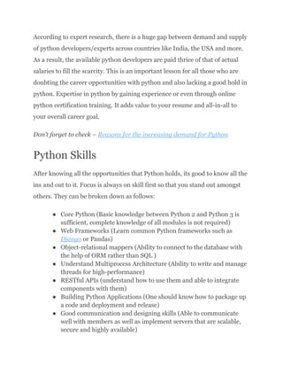 According to expert research, there is a huge gap between demand and supply
of python developers/experts across countries like India, the USA and more.
As a result, the available python developers are paid thrice of that of actual
salaries to fill the scarcity. This is an important lesson for all those who are
doubting the career opportunities with python and also lacking a good hold in
python. Expertise in python by gaining experience or even through online
python certification training. It adds value to your resume and all-in-all to
your overall career goal.
Don’t forget to check – Reasons for the increasing demand for Python
Python Skills
After knowing all the opportunities that Python holds, its good to know all the
ins and out to it. Focus is always on skill first so that you stand out amongst
others. They can be broken down as follows:
●​ Core Python (Basic knowledge between Python 2 and Python 3 is
sufficient, complete knowledge of all modules is not required)
●​ Web Frameworks (Learn common Python frameworks such as
Django or Pandas)
●​ Object-relational mappers (Ability to connect to the database with
the help of ORM rather than SQL )
●​ Understand Multiprocess Architecture (Ability to write and manage
threads for high-performance)
●​ RESTful APIs (understand how to use them and able to integrate
components with them)
●​ Building Python Applications (One should know how to package up
a code and deployment and release)
●​ Good communication and designing skills (Able to communicate
well with members as well as implement servers that are scalable,
secure and highly available)
 