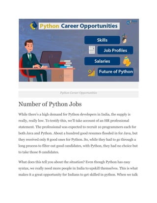 Python Career Opportunities
Number of Python Jobs
While there’s a high demand for Python developers in India, the supply is
really, really low. To testify this, we’ll take account of an HR professional
statement. The professional was expected to recruit 10 programmers each for
both Java and Python. About a hundred good resumes flooded in for Java, but
they received only 8 good ones for Python. So, while they had to go through a
long process to filter out good candidates, with Python, they had no choice but
to take those 8 candidates.
What does this tell you about the situation? Even though Python has easy
syntax, we really need more people in India to upskill themselves. This is what
makes it a great opportunity for Indians to get skilled in python. When we talk
 