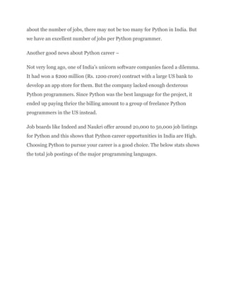 about the number of jobs, there may not be too many for Python in India. But
we have an excellent number of jobs per Python programmer.
Another good news about Python career –
Not very long ago, one of India’s unicorn software companies faced a dilemma.
It had won a $200 million (Rs. 1200 crore) contract with a large US bank to
develop an app store for them. But the company lacked enough dexterous
Python programmers. Since Python was the best language for the project, it
ended up paying thrice the billing amount to a group of freelance Python
programmers in the US instead.
Job boards like Indeed and Naukri offer around 20,000 to 50,000 job listings
for Python and this shows that Python career opportunities in India are High.
Choosing Python to pursue your career is a good choice. The below stats shows
the total job postings of the major programming languages.
 