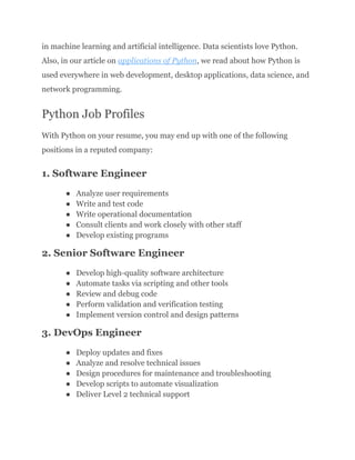 in machine learning and artificial intelligence. Data scientists love Python.
Also, in our article on applications of Python, we read about how Python is
used everywhere in web development, desktop applications, data science, and
network programming.
Python Job Profiles
With Python on your resume, you may end up with one of the following
positions in a reputed company:
1. Software Engineer
●​ Analyze user requirements
●​ Write and test code
●​ Write operational documentation
●​ Consult clients and work closely with other staff
●​ Develop existing programs
2. Senior Software Engineer
●​ Develop high-quality software architecture
●​ Automate tasks via scripting and other tools
●​ Review and debug code
●​ Perform validation and verification testing
●​ Implement version control and design patterns
3. DevOps Engineer
●​ Deploy updates and fixes
●​ Analyze and resolve technical issues
●​ Design procedures for maintenance and troubleshooting
●​ Develop scripts to automate visualization
●​ Deliver Level 2 technical support
 