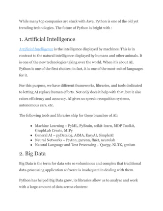 While many top companies are stuck with Java, Python is one of the old yet
trending technologies. The future of Python is bright with :
1. Artificial Intelligence
Artificial Intelligence is the intelligence displayed by machines. This is in
contrast to the natural intelligence displayed by humans and other animals. It
is one of the new technologies taking over the world. When it’s about AI,
Python is one of the first choices; in fact, it is one of the most-suited languages
for it.
For this purpose, we have different frameworks, libraries, and tools dedicated
to letting AI replace human efforts. Not only does it help with that, but it also
raises efficiency and accuracy. AI gives us speech recognition systems,
autonomous cars, etc.
The following tools and libraries ship for these branches of AI:
●​ Machine Learning – PyML, PyBrain, scikit-learn, MDP Toolkit,
GraphLab Create, MIPy
●​ General AI – pyDatalog, AIMA, EasyAI, SimpleAI
●​ Neural Networks – PyAnn, pyrenn, ffnet, neurolab
●​ Natural Language and Text Processing – Quepy, NLTK, genism
2. Big Data
Big Data is the term for data sets so voluminous and complex that traditional
data-processing application software is inadequate in dealing with them.
Python has helped Big Data grow, its libraries allow us to analyze and work
with a large amount of data across clusters:
 