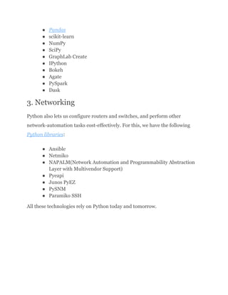 ●​ Pandas
●​ scikit-learn
●​ NumPy
●​ SciPy
●​ GraphLab Create
●​ IPython
●​ Bokeh
●​ Agate
●​ PySpark
●​ Dask
3. Networking
Python also lets us configure routers and switches, and perform other
network-automation tasks cost-effectively. For this, we have the following
Python libraries:
●​ Ansible
●​ Netmiko
●​ NAPALM(Network Automation and Programmability Abstraction
Layer with Multivendor Support)
●​ Pyeapi
●​ Junos PyEZ
●​ PySNM
●​ Paramiko SSH
All these technologies rely on Python today and tomorrow.
 