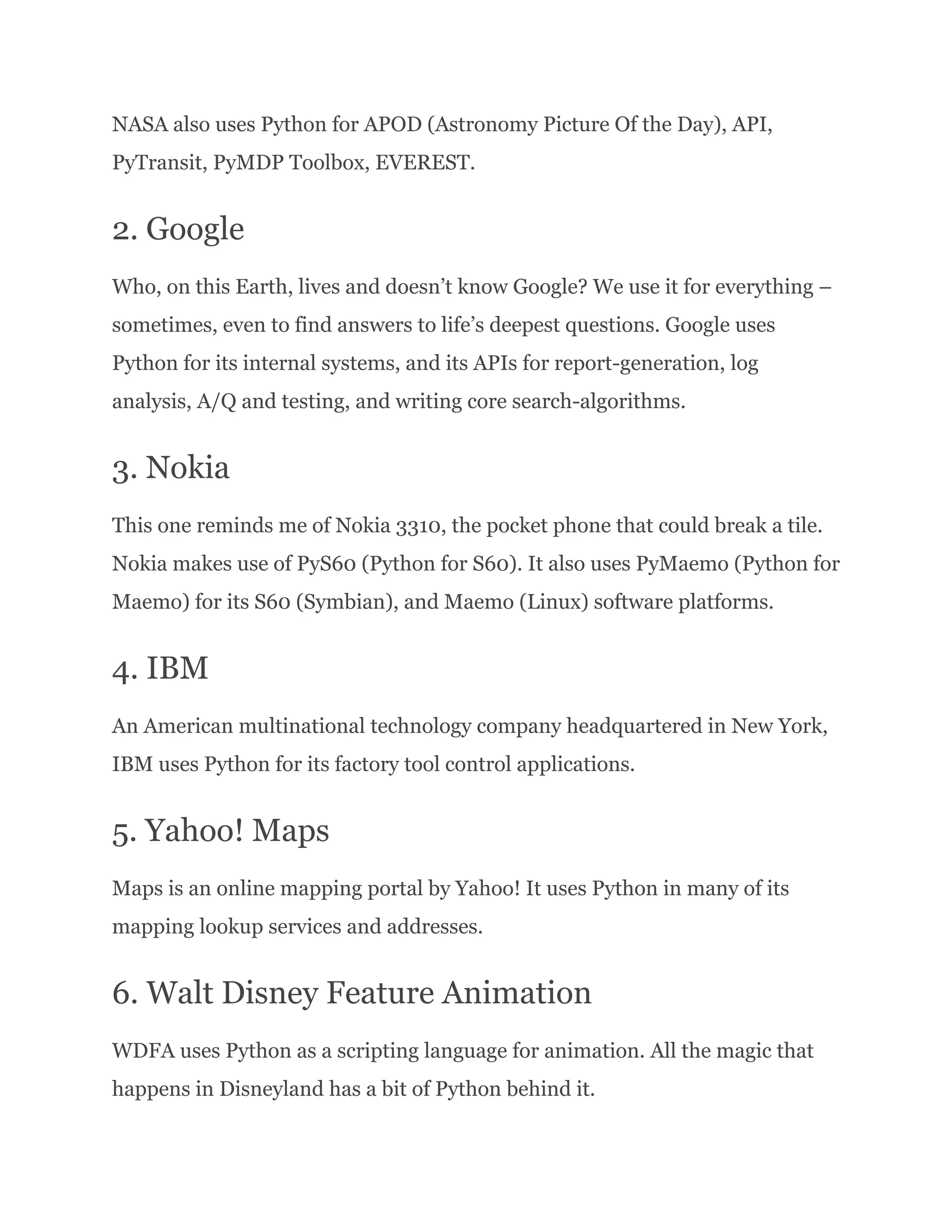 NASA also uses Python for APOD (Astronomy Picture Of the Day), API,
PyTransit, PyMDP Toolbox, EVEREST.
2. Google
Who, on this Earth, lives and doesn’t know Google? We use it for everything –
sometimes, even to find answers to life’s deepest questions. Google uses
Python for its internal systems, and its APIs for report-generation, log
analysis, A/Q and testing, and writing core search-algorithms.
3. Nokia
This one reminds me of Nokia 3310, the pocket phone that could break a tile.
Nokia makes use of PyS60 (Python for S60). It also uses PyMaemo (Python for
Maemo) for its S60 (Symbian), and Maemo (Linux) software platforms.
4. IBM
An American multinational technology company headquartered in New York,
IBM uses Python for its factory tool control applications.
5. Yahoo! Maps
Maps is an online mapping portal by Yahoo! It uses Python in many of its
mapping lookup services and addresses.
6. Walt Disney Feature Animation
WDFA uses Python as a scripting language for animation. All the magic that
happens in Disneyland has a bit of Python behind it.
 