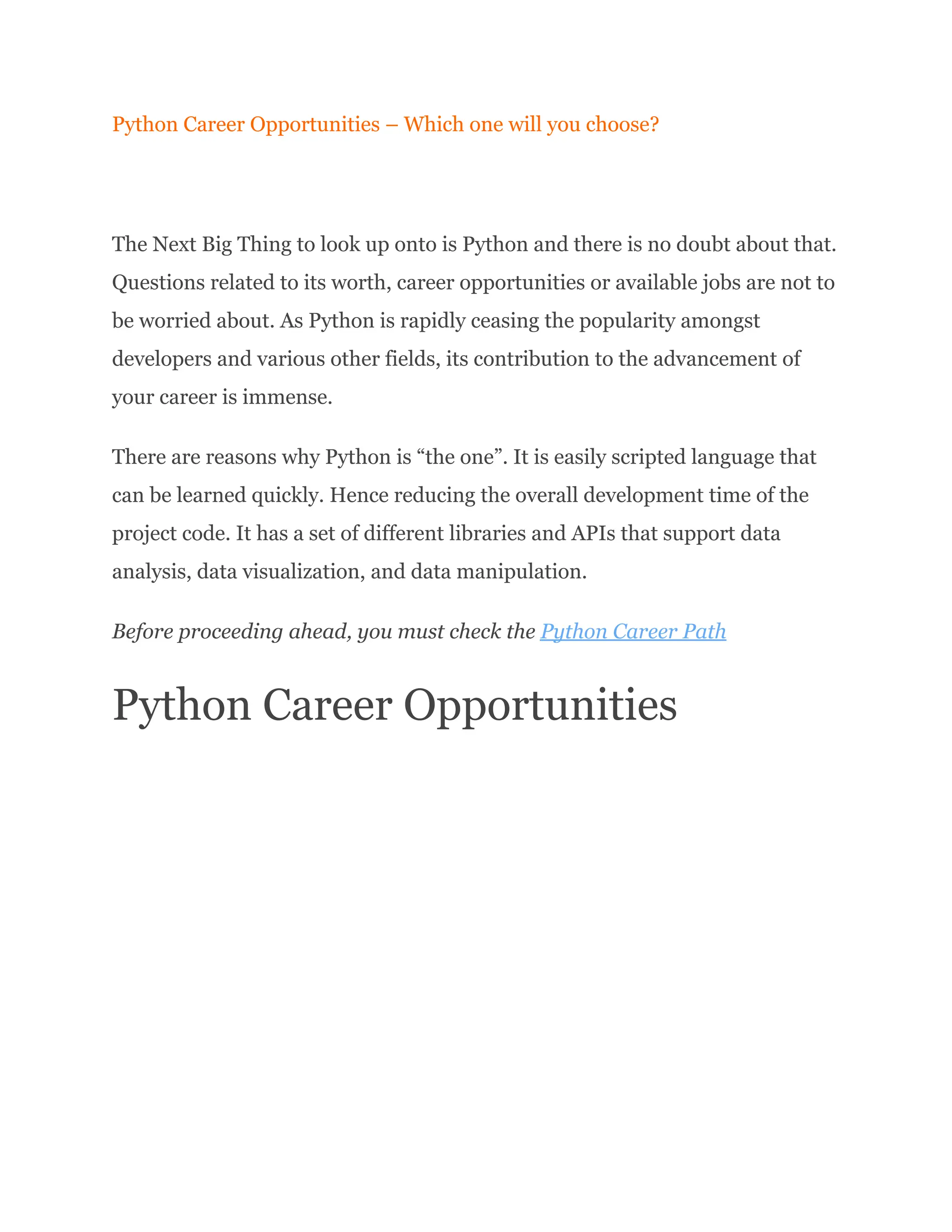 Python Career Opportunities – Which one will you choose?
The Next Big Thing to look up onto is Python and there is no doubt about that.
Questions related to its worth, career opportunities or available jobs are not to
be worried about. As Python is rapidly ceasing the popularity amongst
developers and various other fields, its contribution to the advancement of
your career is immense.
There are reasons why Python is “the one”. It is easily scripted language that
can be learned quickly. Hence reducing the overall development time of the
project code. It has a set of different libraries and APIs that support data
analysis, data visualization, and data manipulation.
Before proceeding ahead, you must check the Python Career Path
Python Career Opportunities
 
