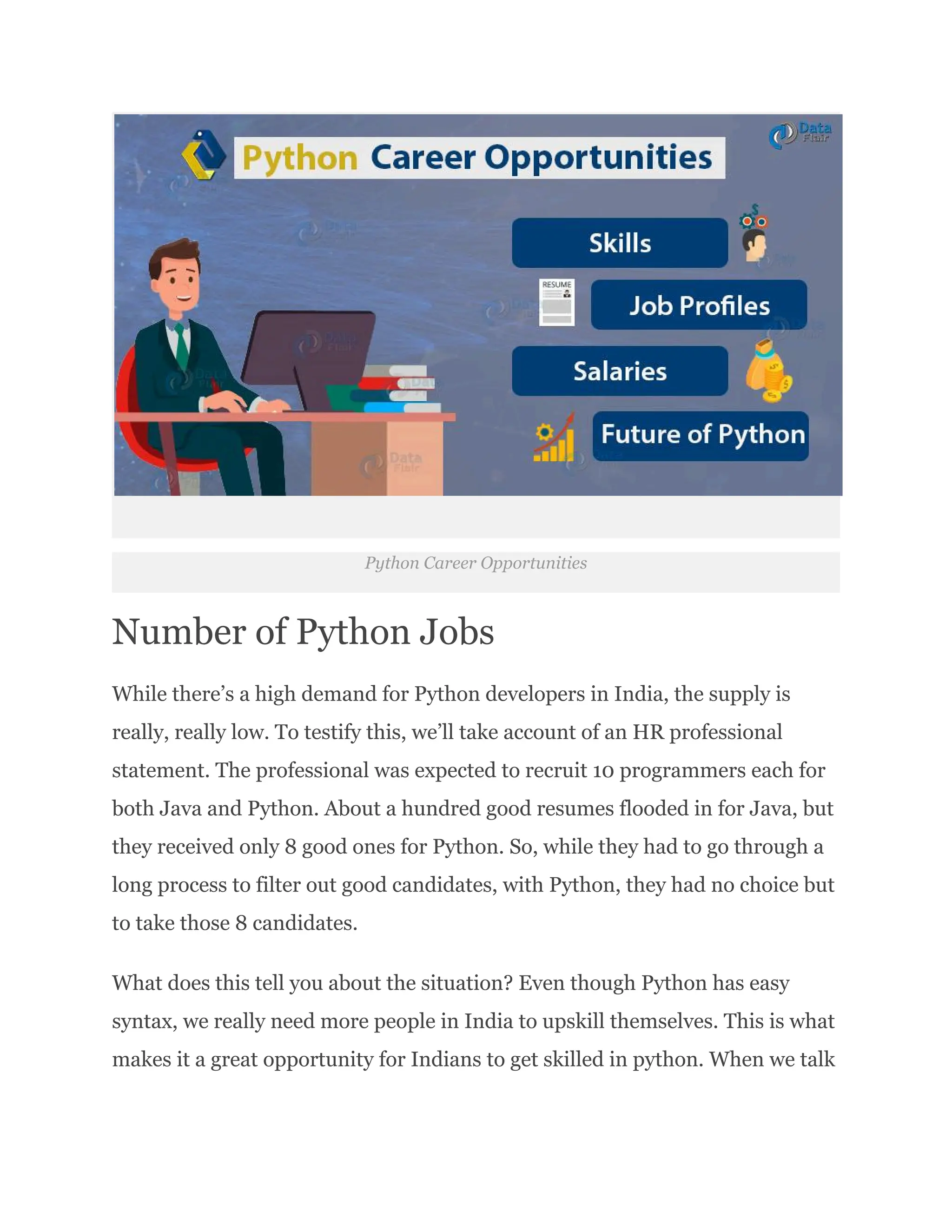 Python Career Opportunities
Number of Python Jobs
While there’s a high demand for Python developers in India, the supply is
really, really low. To testify this, we’ll take account of an HR professional
statement. The professional was expected to recruit 10 programmers each for
both Java and Python. About a hundred good resumes flooded in for Java, but
they received only 8 good ones for Python. So, while they had to go through a
long process to filter out good candidates, with Python, they had no choice but
to take those 8 candidates.
What does this tell you about the situation? Even though Python has easy
syntax, we really need more people in India to upskill themselves. This is what
makes it a great opportunity for Indians to get skilled in python. When we talk
 