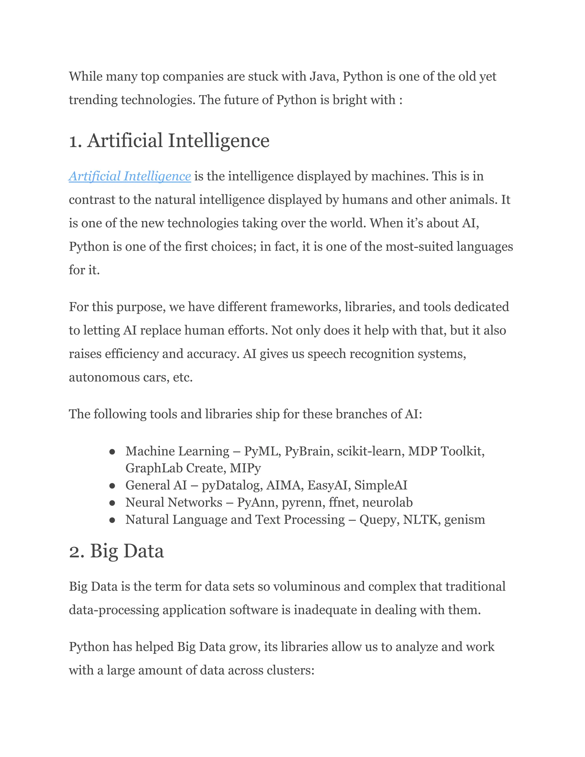 While many top companies are stuck with Java, Python is one of the old yet
trending technologies. The future of Python is bright with :
1. Artificial Intelligence
Artificial Intelligence is the intelligence displayed by machines. This is in
contrast to the natural intelligence displayed by humans and other animals. It
is one of the new technologies taking over the world. When it’s about AI,
Python is one of the first choices; in fact, it is one of the most-suited languages
for it.
For this purpose, we have different frameworks, libraries, and tools dedicated
to letting AI replace human efforts. Not only does it help with that, but it also
raises efficiency and accuracy. AI gives us speech recognition systems,
autonomous cars, etc.
The following tools and libraries ship for these branches of AI:
●​ Machine Learning – PyML, PyBrain, scikit-learn, MDP Toolkit,
GraphLab Create, MIPy
●​ General AI – pyDatalog, AIMA, EasyAI, SimpleAI
●​ Neural Networks – PyAnn, pyrenn, ffnet, neurolab
●​ Natural Language and Text Processing – Quepy, NLTK, genism
2. Big Data
Big Data is the term for data sets so voluminous and complex that traditional
data-processing application software is inadequate in dealing with them.
Python has helped Big Data grow, its libraries allow us to analyze and work
with a large amount of data across clusters:
 