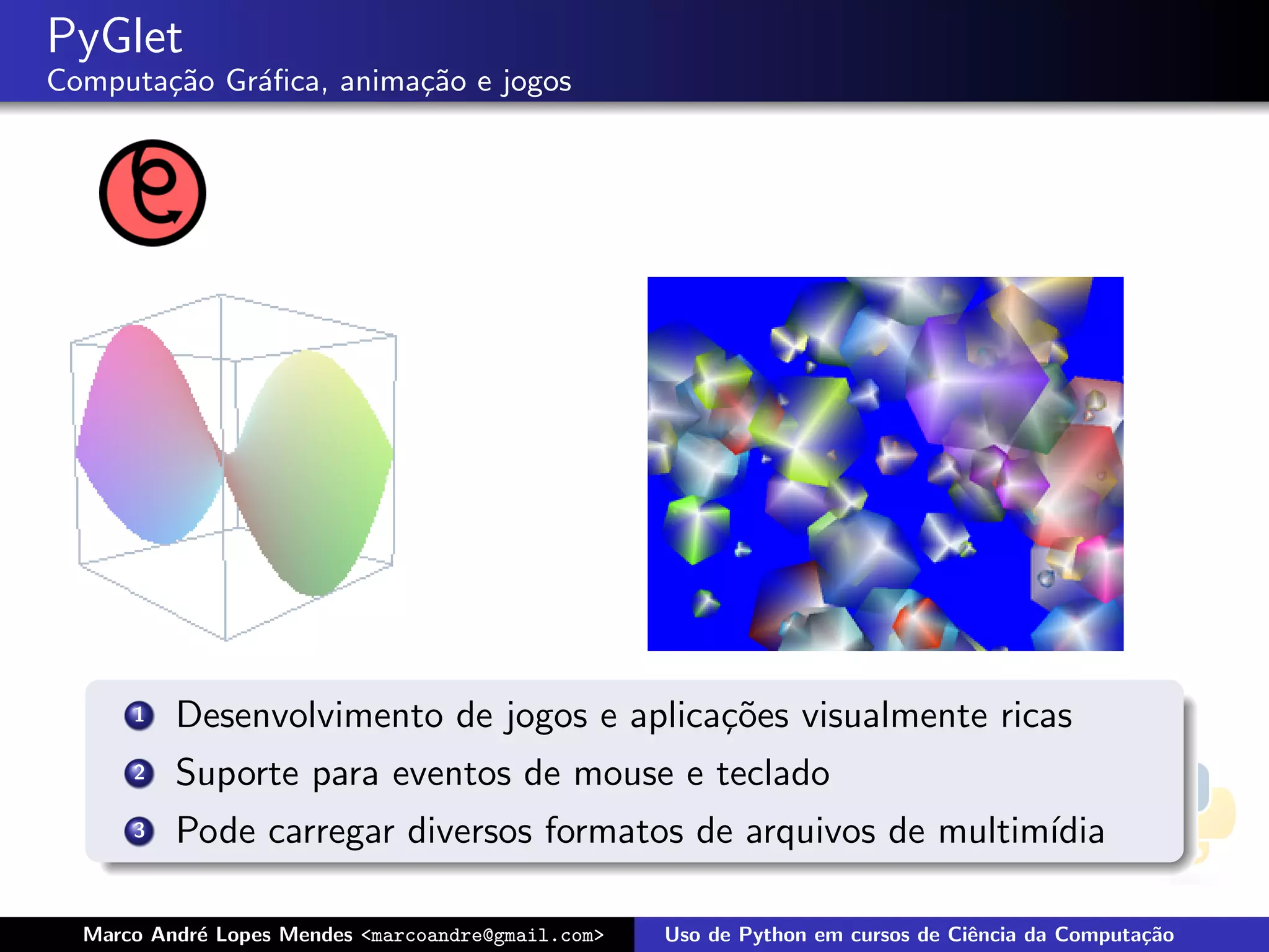 PyGlet
Computa¸˜o Gr´ﬁca, anima¸˜o e jogos
       ca    a          ca




      1   Desenvolvimento de jogos e aplica¸˜es visualmente ricas
                                           co
      2   Suporte para eventos de mouse e teclado
      3   Pode carregar diversos formatos de arquivos de multim´
                                                               ıdia

  Marco Andr´ Lopes Mendes <marcoandre@gmail.com>
            e                                       Uso de Python em cursos de Ciˆncia da Computa¸˜o
                                                                                 e               ca
 