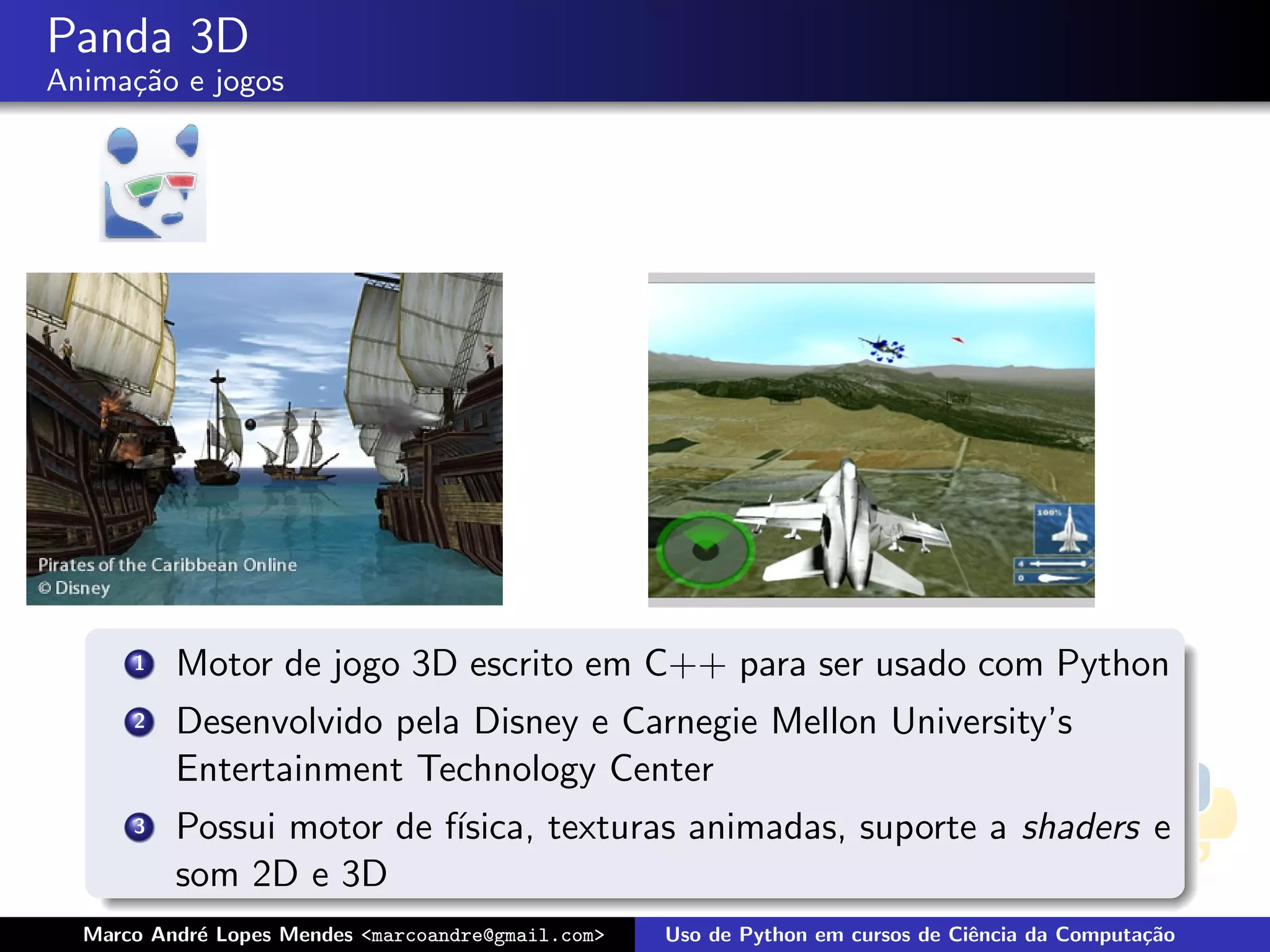 Panda 3D
Anima¸˜o e jogos
     ca




      1   Motor de jogo 3D escrito em C++ para ser usado com Python
      2   Desenvolvido pela Disney e Carnegie Mellon University’s
          Entertainment Technology Center
      3   Possui motor de f´
                           ısica, texturas animadas, suporte a shaders e
          som 2D e 3D
  Marco Andr´ Lopes Mendes <marcoandre@gmail.com>
            e                                       Uso de Python em cursos de Ciˆncia da Computa¸˜o
                                                                                 e               ca
 
