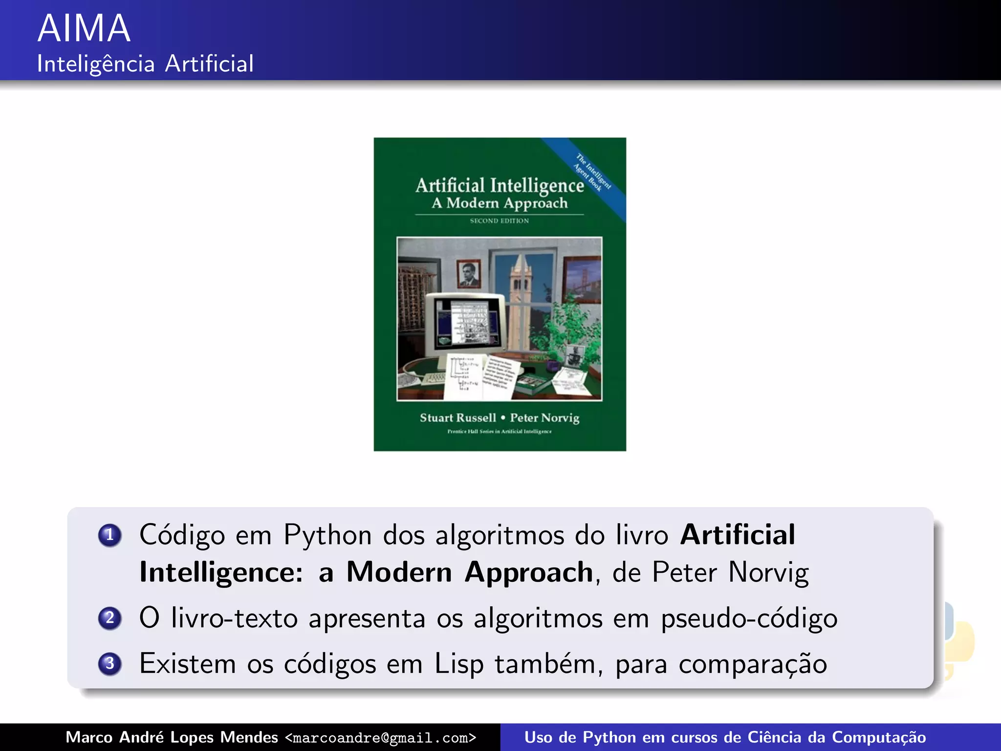 AIMA
Inteligˆncia Artiﬁcial
       e




      1   C´digo em Python dos algoritmos do livro Artiﬁcial
            o
          Intelligence: a Modern Approach, de Peter Norvig
      2   O livro-texto apresenta os algoritmos em pseudo-c´digo
                                                           o
      3   Existem os c´digos em Lisp tamb´m, para compara¸˜o
                      o                  e               ca

  Marco Andr´ Lopes Mendes <marcoandre@gmail.com>
            e                                       Uso de Python em cursos de Ciˆncia da Computa¸˜o
                                                                                 e               ca
 