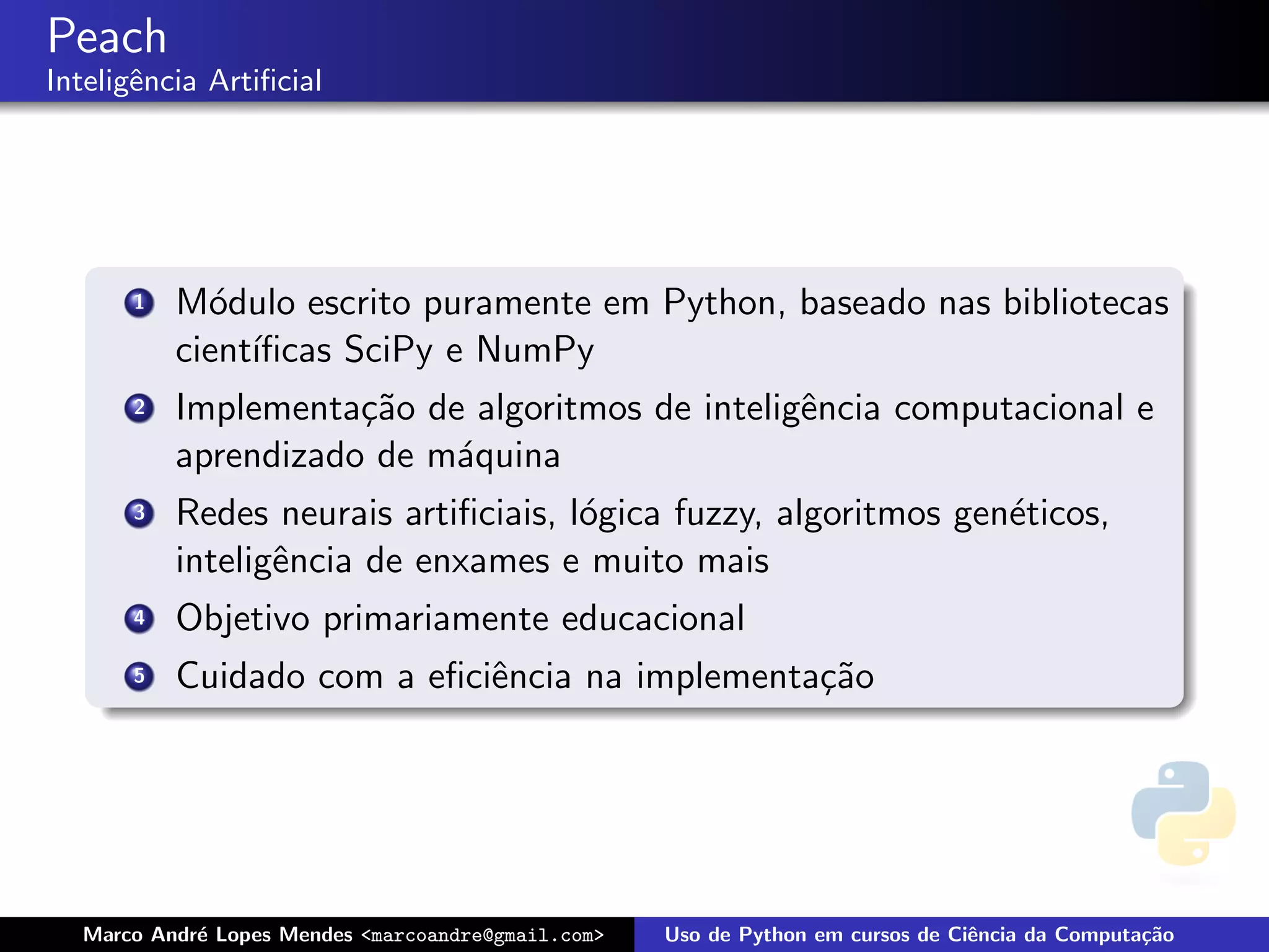 Peach
Inteligˆncia Artiﬁcial
       e




      1   M´dulo escrito puramente em Python, baseado nas bibliotecas
            o
          cient´
               ıﬁcas SciPy e NumPy
      2   Implementa¸˜o de algoritmos de inteligˆncia computacional e
                     ca                         e
          aprendizado de m´quina
                          a
      3   Redes neurais artiﬁciais, l´gica fuzzy, algoritmos gen´ticos,
                                     o                          e
          inteligˆncia de enxames e muito mais
                 e
      4   Objetivo primariamente educacional
      5   Cuidado com a eﬁciˆncia na implementa¸˜o
                            e                  ca




  Marco Andr´ Lopes Mendes <marcoandre@gmail.com>
            e                                       Uso de Python em cursos de Ciˆncia da Computa¸˜o
                                                                                 e               ca
 
