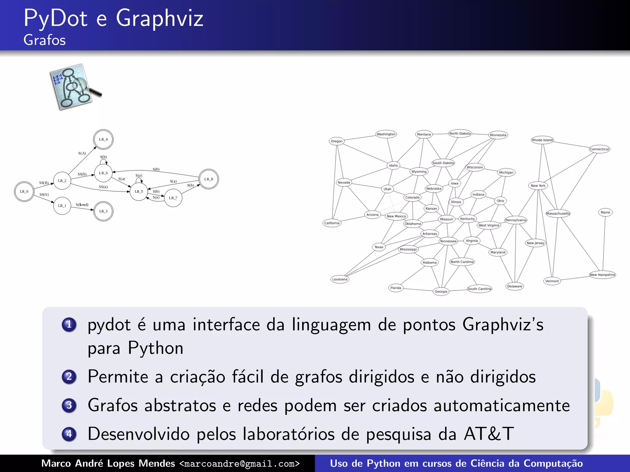 PyDot e Graphviz
Grafos




         1   pydot ´ uma interface da linguagem de pontos Graphviz’s
                   e
             para Python
         2   Permite a cria¸˜o f´cil de grafos dirigidos e n˜o dirigidos
                           ca a                             a
         3   Grafos abstratos e redes podem ser criados automaticamente
         4   Desenvolvido pelos laborat´rios de pesquisa da AT&T
                                       o
  Marco Andr´ Lopes Mendes <marcoandre@gmail.com>
            e                                       Uso de Python em cursos de Ciˆncia da Computa¸˜o
                                                                                 e               ca
 